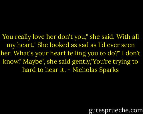 You really love her don't you," she said.<br />With all my heart."<br />She looked as sad as I'd ever seen her.<br />What's your heart telling you to do?"<br />I don't know."<br />Maybe", she said gently,"You're trying to hard to hear it. - Nicholas Sparks