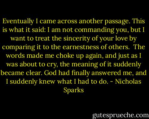 Eventually I came across another passage. This is what it said:<br />I am not commanding you, but I want to treat the sincerity of your love by comparing it to the earnestness of others.<br /><br />The words made me choke up again, and just as I was about to cry, the meaning of it suddenly became clear.<br />God had finally answered me, and I suddenly knew what I had to do. - Nicholas Sparks