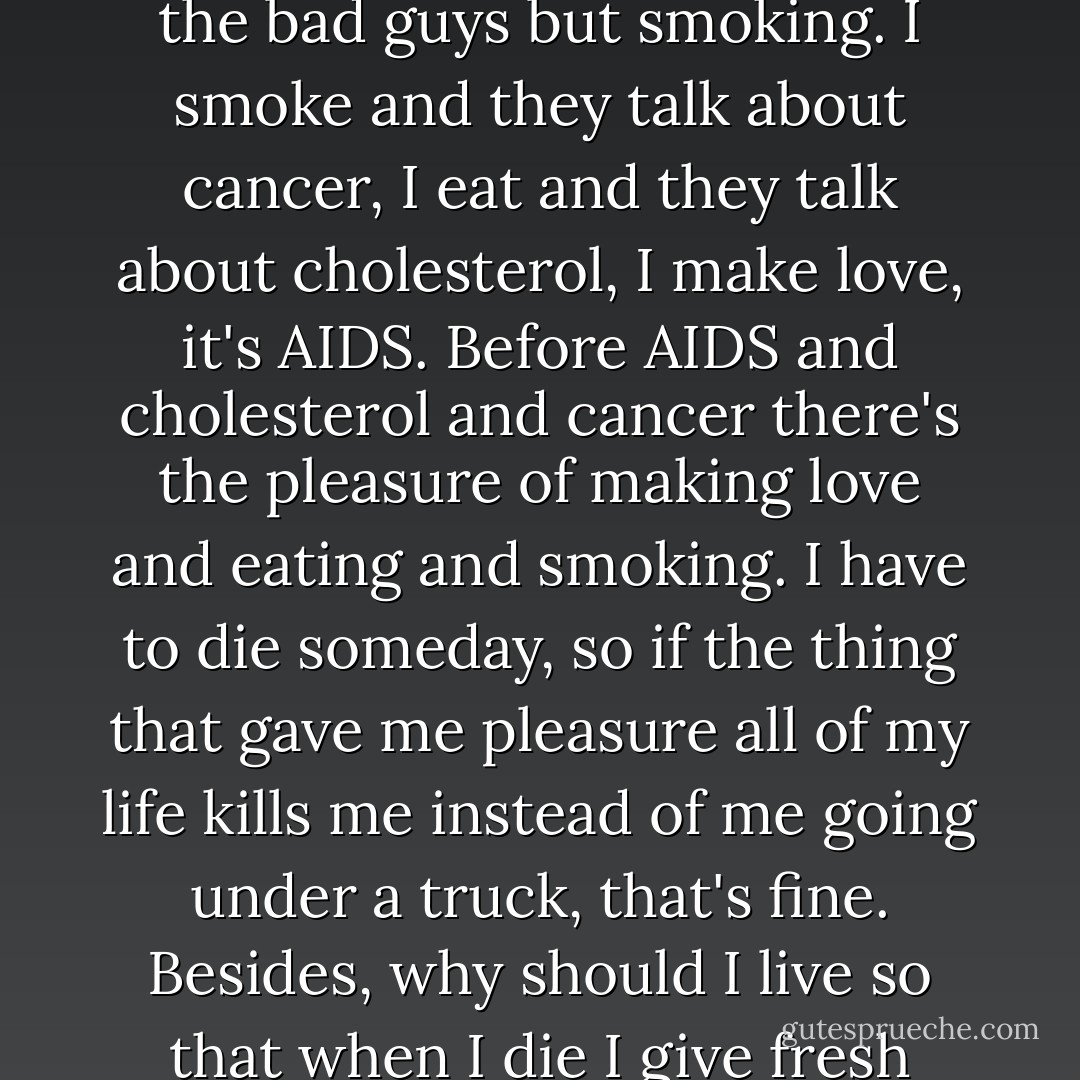 We are focusing on the small details and hiding the misery in the world. Look at the smoker and we miss global warming, war, and the crap we eat--not the bad guys but smoking. I smoke and they talk about cancer, I eat and they talk about cholesterol, I make love, it's AIDS. Before AIDS and cholesterol and cancer there's the pleasure of making love and eating and smoking. I have to die someday, so if the thing that gave me pleasure all of my life kills me instead of me going under a truck, that's fine. Besides, why should I live so that when I die I give fresh meat to the worms? I hope that I am rotted and they don't want to eat me. F@#$ck the worms. - Marjane Satrapi