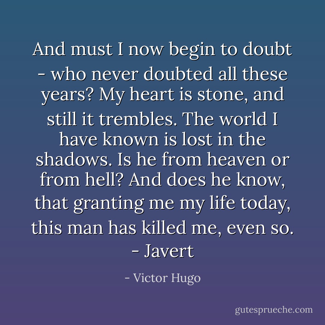 And must I now begin to doubt - who never doubted all these years? My heart is stone, and still it trembles. The world I have known is lost in the shadows. Is he from heaven or from hell? And does he know, that granting me my life today, this man has killed me, even so.<br />- Javert - Victor Hugo