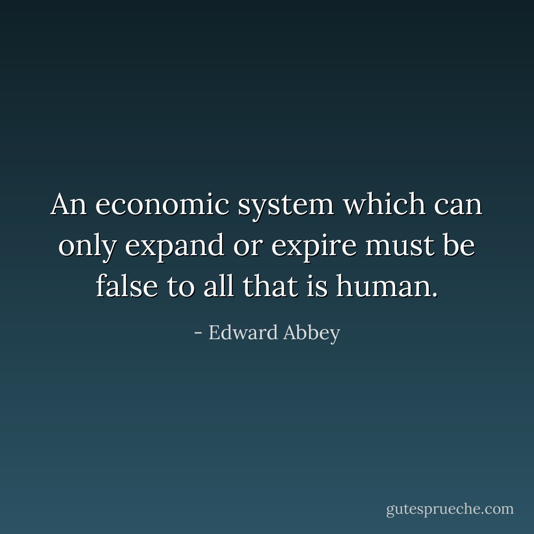 An economic system which can only expand or expire must be false to all that is human. - Edward Abbey