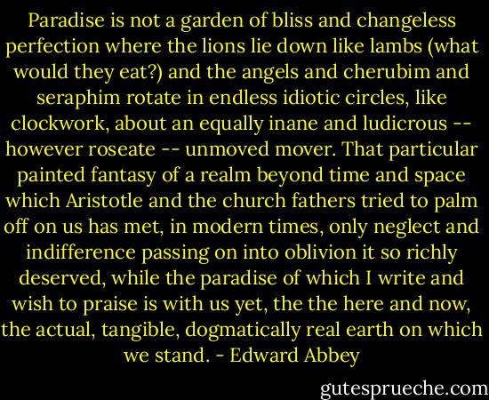 Paradise is not a garden of bliss and changeless perfection where the lions lie down like lambs (what would they eat?) and the angels and cherubim and seraphim rotate in endless idiotic circles, like clockwork, about an equally inane and ludicrous -- however roseate -- unmoved mover. That particular painted fantasy of a realm beyond time and space which Aristotle and the church fathers tried to palm off on us has met, in modern times, only neglect and indifference passing on into oblivion it so richly deserved, while the paradise of which I write and wish to praise is with us yet, the the here and now, the actual, tangible, dogmatically real earth on which we stand. - Edward Abbey