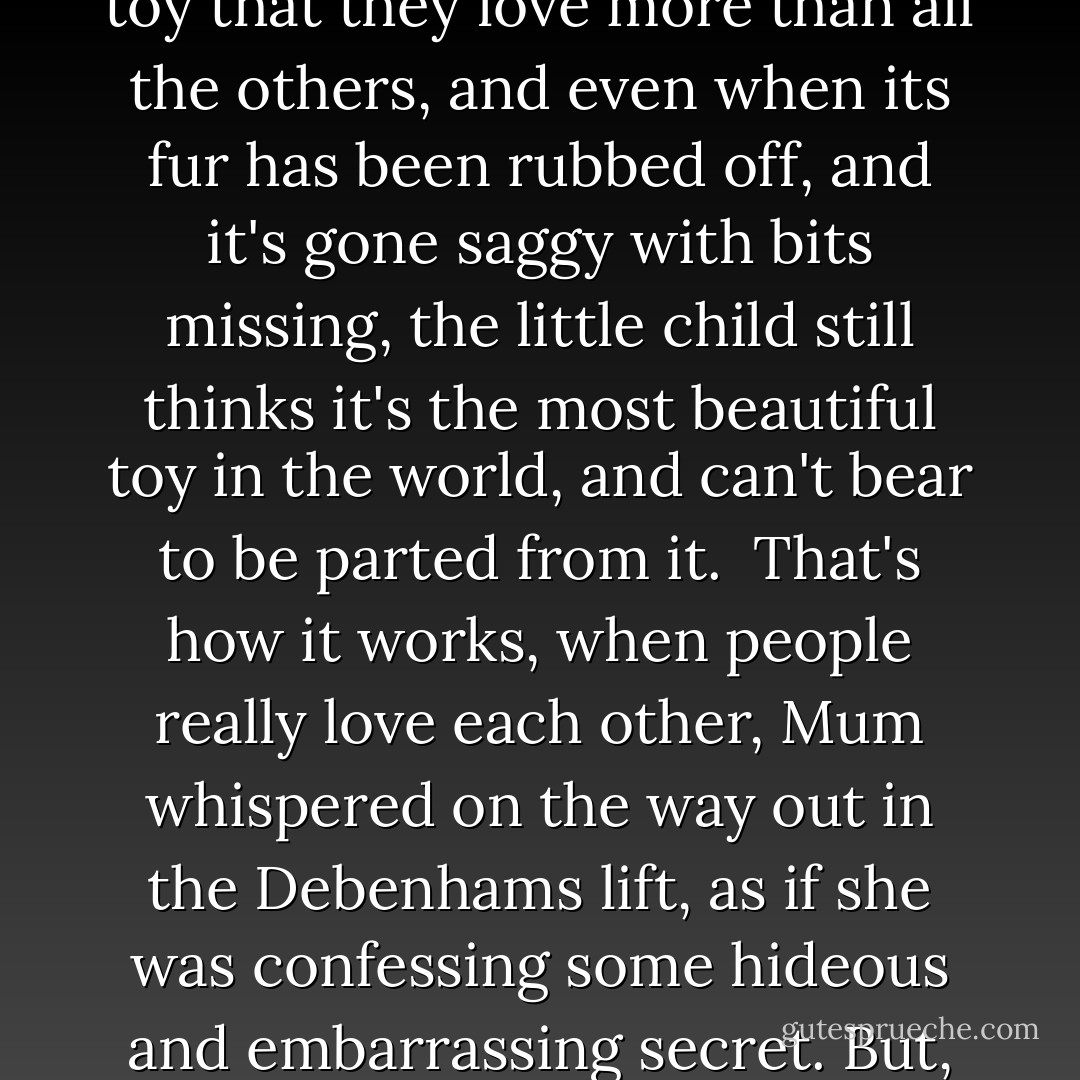 Keep thinking back about what Mum said about being real and the Velveteen Rabbit book (though frankly have had enough trouble with rabbits in this particular house). My favorite book, she claims of which I have no memory was about how little kids get one toy that they love more than all the others, and even when its fur has been rubbed off, and it's gone saggy with bits missing, the little child still thinks it's the most beautiful toy in the world, and can't bear to be parted from it.<br /><br />That's how it works, when people really love each other, Mum whispered on the way out in the Debenhams lift, as if she was confessing some hideous and embarrassing secret. But, the thing is, darling, it doesn't happen to ones who have sharp edges, or break if they get dropped, or ones made of silly synthetic stuff that doesn't last. You have to be brave and let the other person know who you are and what you feel. - Helen Fielding