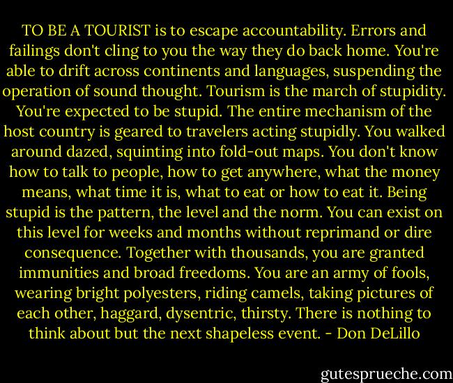 TO BE A TOURIST is to escape accountability. Errors and failings don't cling to you the way they do back home. You're able to drift across continents and languages, suspending the operation of sound thought. Tourism is the march of stupidity. You're expected to be stupid. The entire mechanism of the host country is geared to travelers acting stupidly. You walked around dazed, squinting into fold-out maps. You don't know how to talk to people, how to get anywhere, what the money means, what time it is, what to eat or how to eat it. Being stupid is the pattern, the level and the norm. You can exist on this level for weeks and months without reprimand or dire consequence. Together with thousands, you are granted immunities and broad freedoms. You are an army of fools, wearing bright polyesters, riding camels, taking pictures of each other, haggard, dysentric, thirsty. There is nothing to think about but the next shapeless event. - Don DeLillo