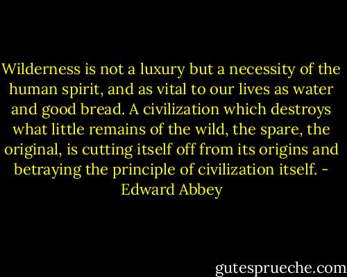 Wilderness is not a luxury but a necessity of the human spirit, and as vital to our lives as water and good bread. A civilization which destroys what little remains of the wild, the spare, the original, is cutting itself off from its origins and betraying the principle of civilization itself. - Edward Abbey