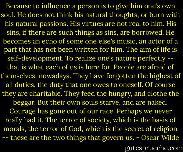 Because to influence a person is to give him one's own soul. He does not think his natural thoughts, or burn with his natural passions. His virtues are not real to him. His sins, if there are such things as sins, are borrowed. He becomes an echo of some one else's music, an actor of a part that has not been written for him. The aim of life is self-development. To realize one's nature perfectly -- that is what each of us is here for. People are afraid of themselves, nowadays. They have forgotten the highest of all duties, the duty that one owes to oneself. Of course they are charitable. They feed the hungry, and clothe the beggar. But their own souls starve, and are naked. Courage has gone out of our race. Perhaps we never really had it. The terror of society, which is the basis of morals, the terror of God, which is the secret of religion -- these are the two things that govern us. - Oscar Wilde