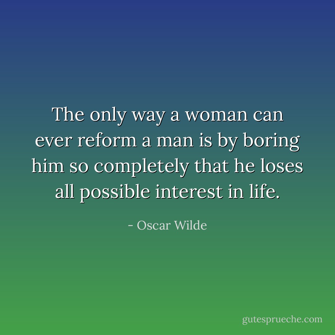 The only way a woman can ever reform a man is by boring him so completely that he loses all possible interest in life. - Oscar Wilde