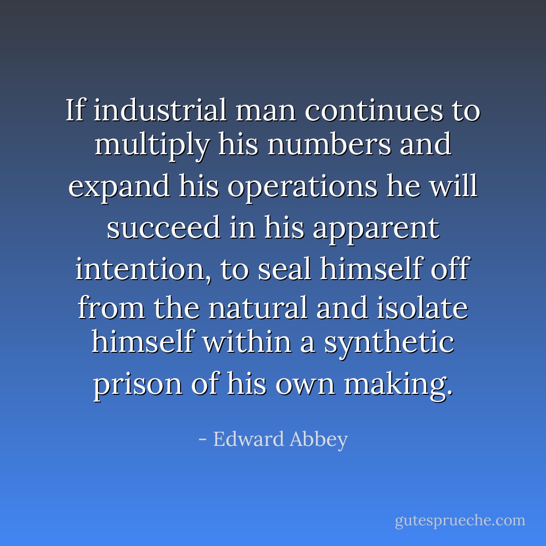 If industrial man continues to multiply his numbers and expand his operations he will succeed in his apparent intention, to seal himself off from the natural and isolate himself within a synthetic prison of his own making. - Edward Abbey