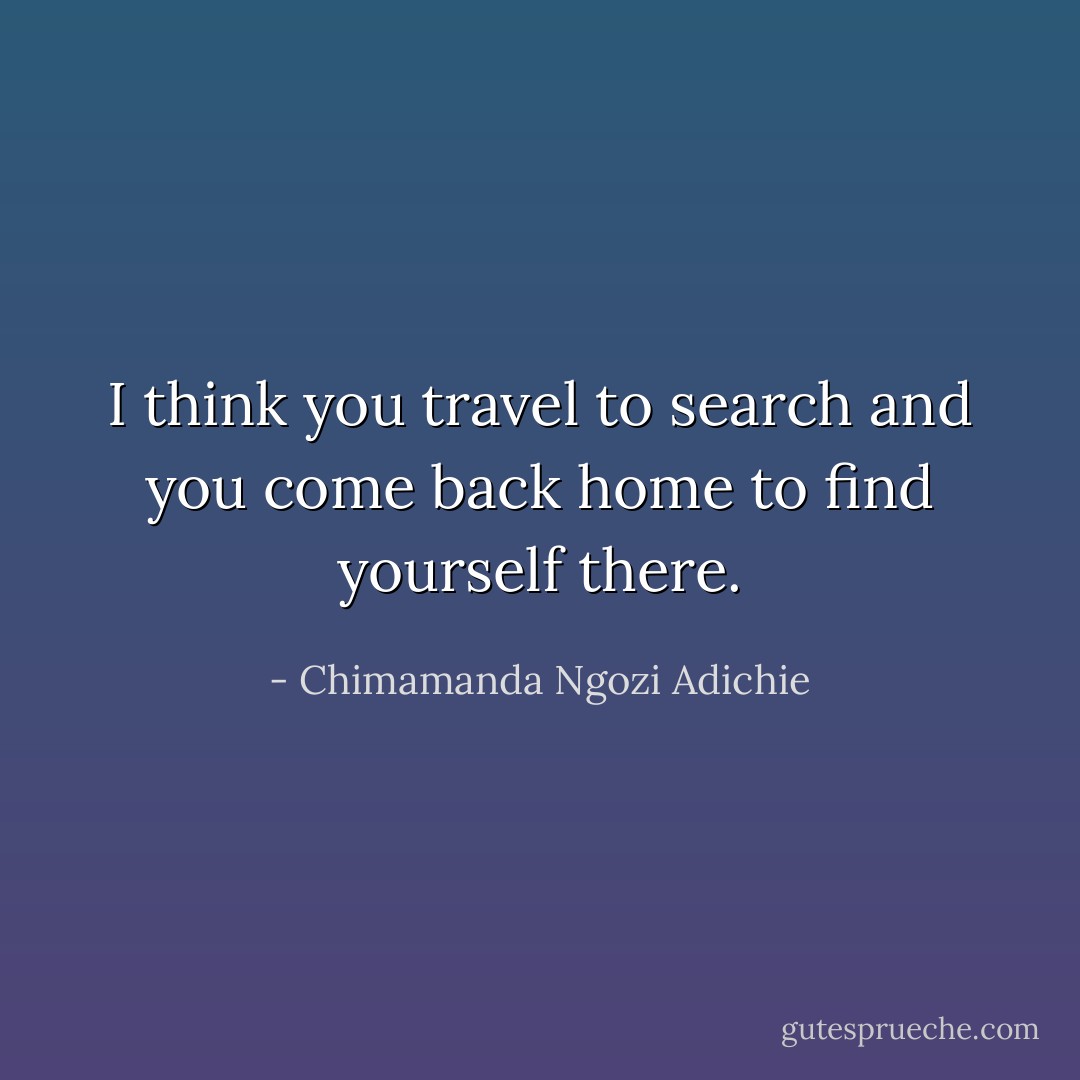 I think you travel to search and you come back home to find yourself there. - Chimamanda Ngozi Adichie