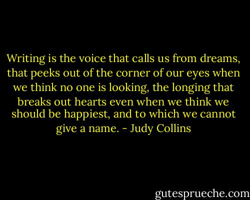 Writing is the voice that calls us from dreams, that peeks out of the corner of our eyes when we think no one is looking, the longing that breaks out hearts even when we think we should be happiest, and to which we cannot give a name. - Judy Collins