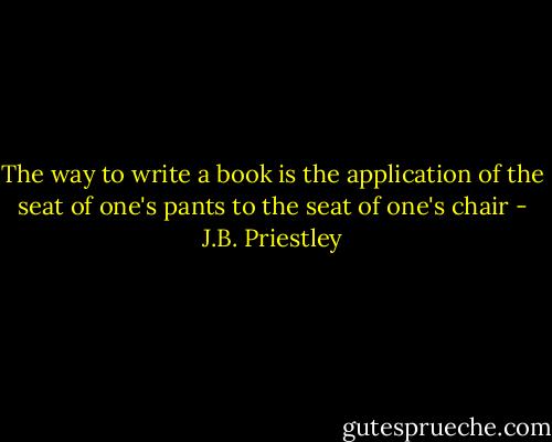 The way to write a book is the application of the seat of one's pants to the seat of one's chair - J.B. Priestley