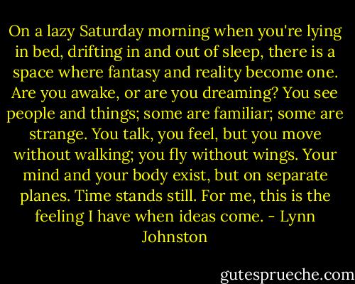 On a lazy Saturday morning when you're lying in bed, drifting in and out of sleep, there is a space where fantasy and reality become one. Are you awake, or are you dreaming? You see people and things; some are familiar; some are strange. You talk, you feel, but you move without walking; you fly without wings. Your mind and your body exist, but on separate planes. Time stands still. For me, this is the feeling I have when ideas come. - Lynn Johnston