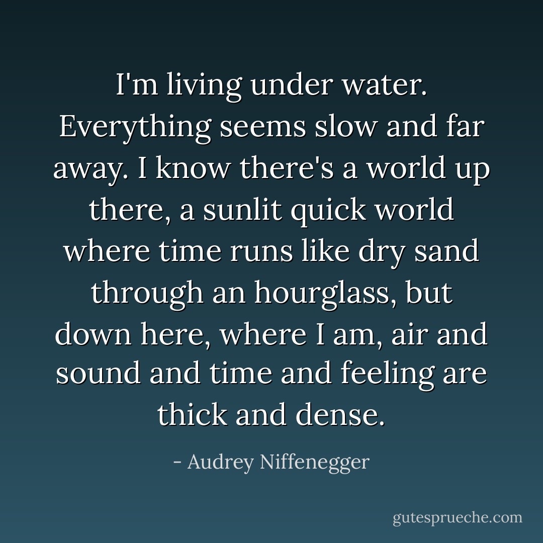 I'm living under water. Everything seems slow and far away. I know there's a world up there, a sunlit quick world where time runs like dry sand through an hourglass, but down here, where I am, air and sound and time and feeling are thick and dense. - Audrey Niffenegger