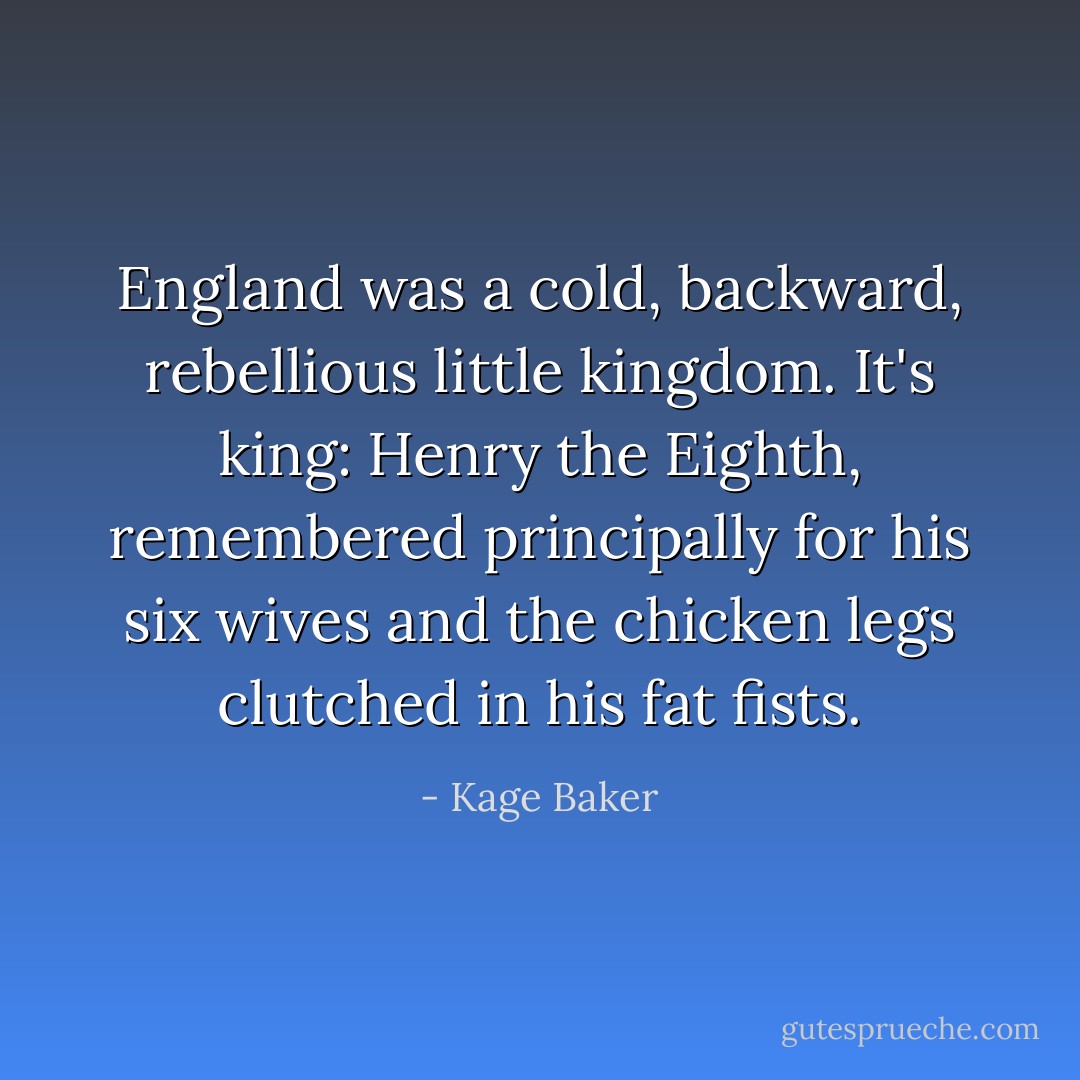England was a cold, backward, rebellious little kingdom. It's king: Henry the Eighth, remembered principally for his six wives and the chicken legs clutched in his fat fists. - Kage Baker