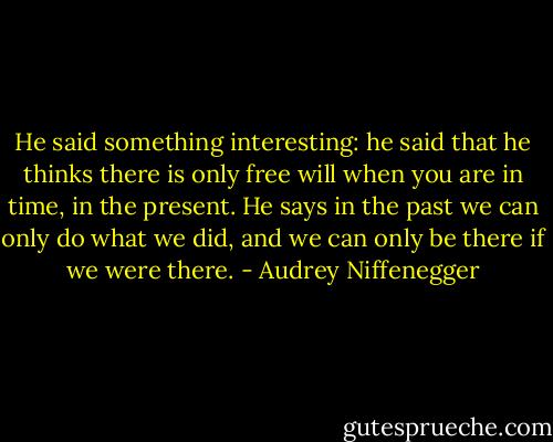 He said something interesting: he said that he thinks there is only free will when you are in time, in the present. He says in the past we can only do what we did, and we can only be there if we were there. - Audrey Niffenegger