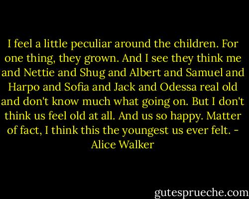 I feel a little peculiar around the children. For one thing, they grown. And I see they think me and Nettie and Shug and Albert and Samuel and Harpo and Sofia and Jack and Odessa real old and don't know much what going on. But I don't think us feel old at all. And us so happy. Matter of fact, I think this the youngest us ever felt. - Alice Walker