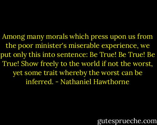 Among many morals which press upon us from the poor minister's miserable experience, we put only this into sentence: Be True! Be True! Be True! Show freely to the world if not the worst, yet some trait whereby the worst can be inferred. - Nathaniel Hawthorne