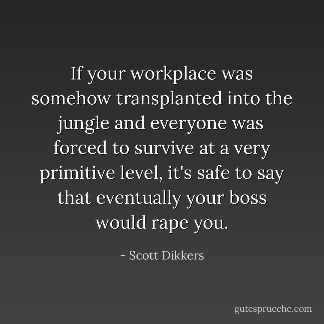 If your workplace was somehow transplanted into the jungle and everyone was forced to survive at a very primitive level, it's safe to say that eventually your boss would rape you. - Scott Dikkers