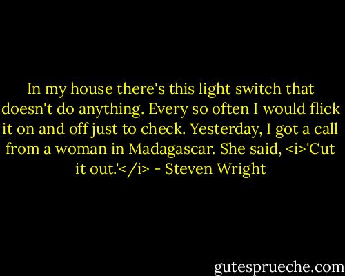 In my house there's this light switch that doesn't do anything. Every so often I would flick it on and off just to check. Yesterday, I got a call from a woman in Madagascar. She said, <i>'Cut it out.'</i> - Steven Wright