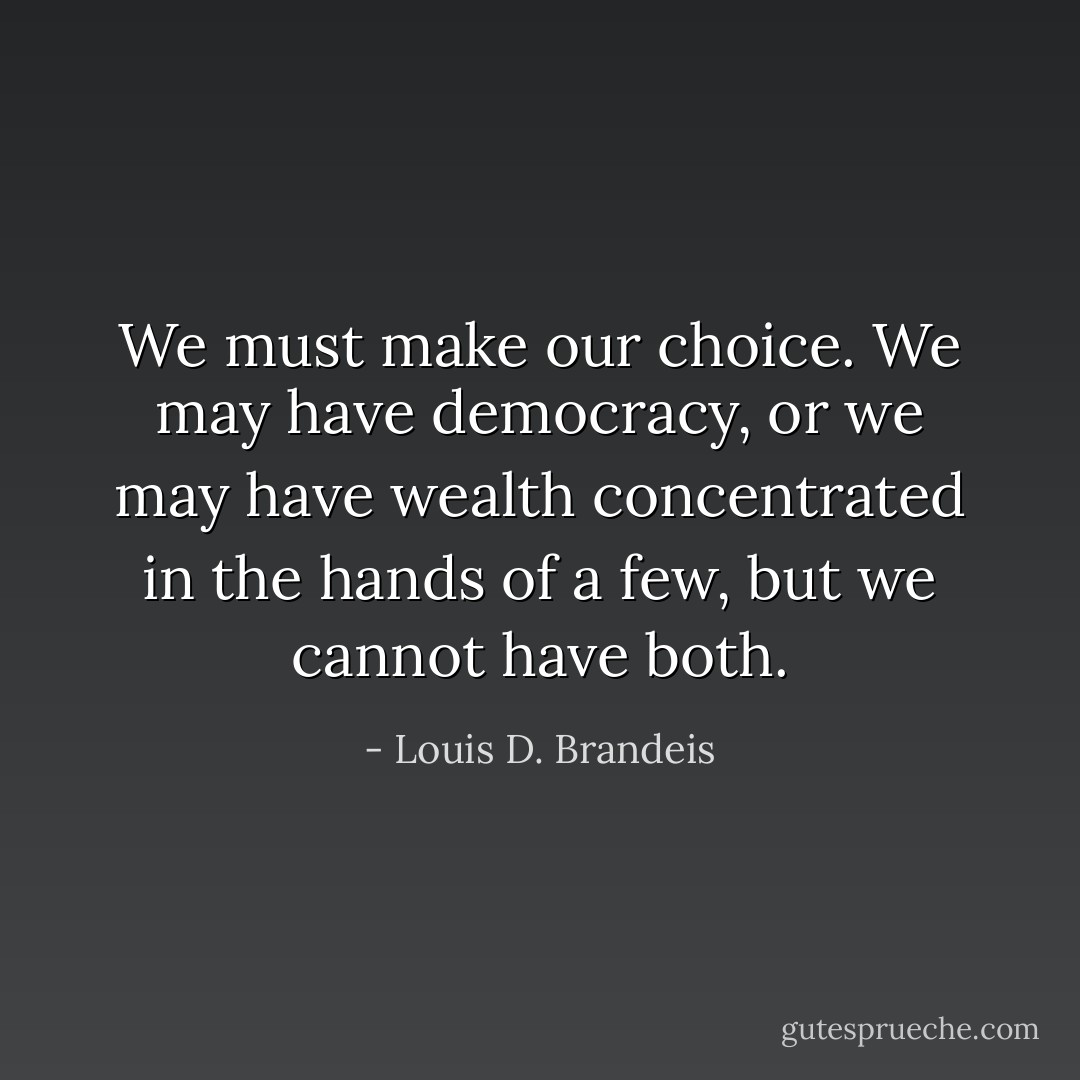 We must make our choice. We may have democracy, or we may have wealth concentrated in the hands of a few, but we cannot have both. - Louis D. Brandeis