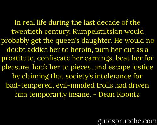 In real life during the last decade of the twentieth century, Rumpelstiltskin would probably get the queen's daughter. He would no doubt addict her to heroin, turn her out as a prostitute, confiscate her earnings, beat her for pleasure, hack her to pieces, and escape justice by claiming that society's intolerance for bad-tempered, evil-minded trolls had driven him temporarily insane. - Dean Koontz