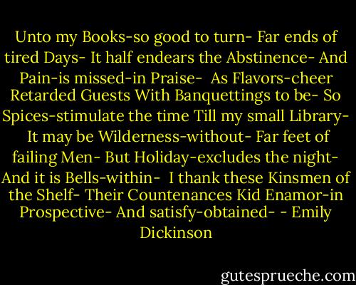 Unto my Books-so good to turn-<br />Far ends of tired Days-<br />It half endears the Abstinence-<br />And Pain-is missed-in Praise-<br /><br />As Flavors-cheer Retarded Guests<br />With Banquettings to be-<br />So Spices-stimulate the time<br />Till my small Library-<br /><br />It may be Wilderness-without-<br />Far feet of failing Men-<br />But Holiday-excludes the night-<br />And it is Bells-within-<br /><br />I thank these Kinsmen of the Shelf-<br />Their Countenances Kid<br />Enamor-in Prospective-<br />And satisfy-obtained- - Emily Dickinson
