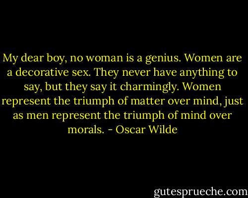 My dear boy, no woman is a genius. Women are a decorative sex. They never have anything to say, but they say it charmingly. Women represent the triumph of matter over mind, just as men represent the triumph of mind over morals. - Oscar Wilde