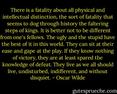 There is a fatality about all physical and intellectual distinction, the sort of fatality that seems to dog through history the faltering steps of kings. It is better not to be different from one's fellows. The ugly and the stupid have the best of it in this world. They can sit at their ease and gape at the play. If they know nothing of victory, they are at least spared the knowledge of defeat. They live as we all should live, undisturbed, indifferent, and without disquiet. - Oscar Wilde