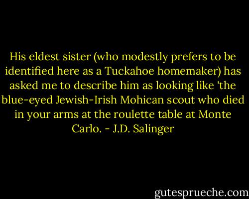 His eldest sister (who modestly prefers to be identified here as a Tuckahoe homemaker) has asked me to describe him as looking like 'the blue-eyed Jewish-Irish Mohican scout who died in your arms at the roulette table at Monte Carlo. - J.D. Salinger