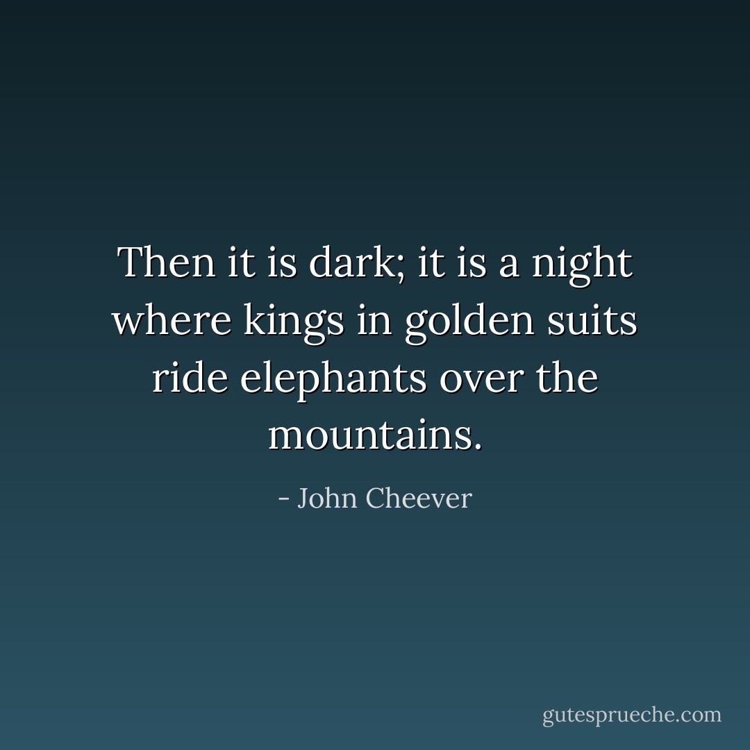 Then it is dark; it is a night where kings in golden suits ride elephants over the mountains. - John Cheever
