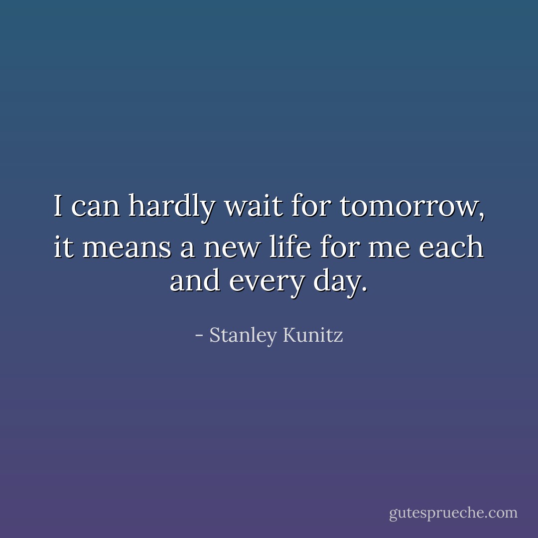 I can hardly wait for tomorrow, it means a new life for me each and every day. - Stanley Kunitz