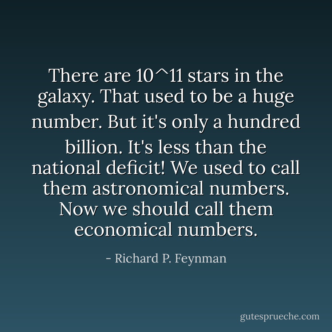 There are 10^11 stars in the galaxy. That used to be a huge number. But it's only a hundred billion. It's less than the national deficit! We used to call them astronomical numbers. Now we should call them economical numbers. - Richard P. Feynman