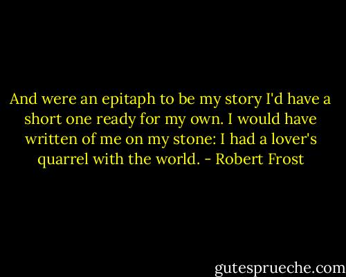 And were an epitaph to be my story I'd have a short one ready for my own. I would have written of me on my stone: I had a lover's quarrel with the world. - Robert Frost