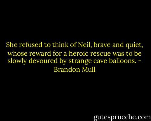 She refused to think of Neil, brave and quiet, whose reward for a heroic rescue was to be slowly devoured by strange cave balloons. - Brandon Mull