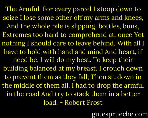 The Armful<br /><br />For every parcel I stoop down to seize<br />I lose some other off my arms and knees,<br />And the whole pile is slipping, bottles, buns,<br />Extremes too hard to comprehend at. once<br />Yet nothing I should care to leave behind.<br />With all I have to hold with hand and mind<br />And heart, if need be, I will do my best.<br />To keep their building balanced at my breast.<br />I crouch down to prevent them as they fall;<br />Then sit down in the middle of them all.<br />I had to drop the armful in the road<br />And try to stack them in a better load. - Robert Frost