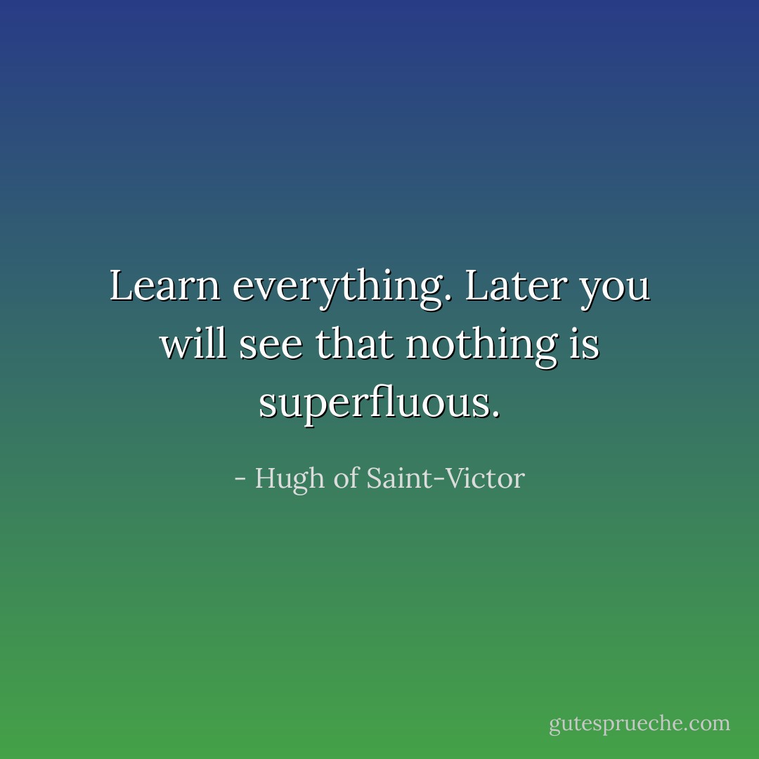 Learn everything. Later you will see that nothing is superfluous. - Hugh of Saint-Victor