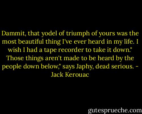 Dammit, that yodel of triumph of yours was the most beautiful thing I've ever heard in my life. I wish I had a tape recorder to take it down."<br />Those things aren't made to be heard by the people down below," says Japhy, dead serious. - Jack Kerouac