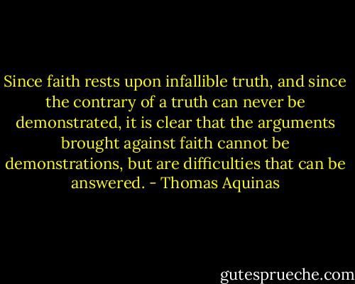 Since faith rests upon infallible truth, and since the contrary of a truth can never be demonstrated, it is clear that the arguments brought against faith cannot be demonstrations, but are difficulties that can be answered. - Thomas Aquinas