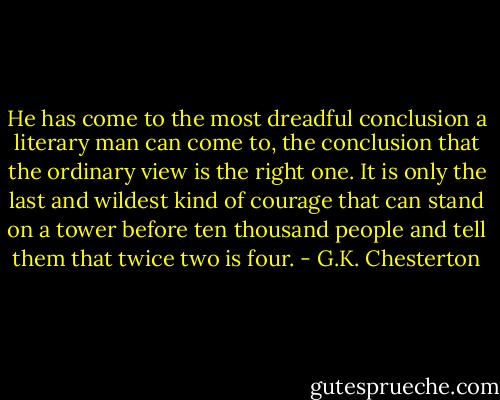 He has come to the most dreadful conclusion a literary man can come to, the conclusion that the ordinary view is the right one. It is only the last and wildest kind of courage that can stand on a tower before ten thousand people and tell them that twice two is four. - G.K. Chesterton