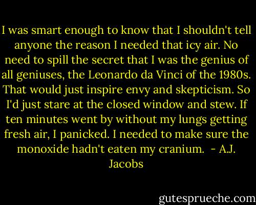 I was smart enough to know that I shouldn't tell anyone the reason I needed that icy air. No need to spill the secret that I was the genius of all geniuses, the Leonardo da Vinci of the 1980s. That would just inspire envy and skepticism. So I'd just stare at the closed window and stew. If ten minutes went by without my lungs getting fresh air, I panicked. I needed to make sure the monoxide hadn't eaten my cranium.  - A.J. Jacobs