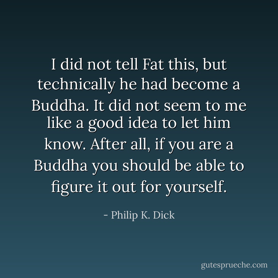 I did not tell Fat this, but technically he had become a Buddha. It did not seem to me like a good idea to let him know. After all, if you are a Buddha you should be able to figure it out for yourself. - Philip K. Dick