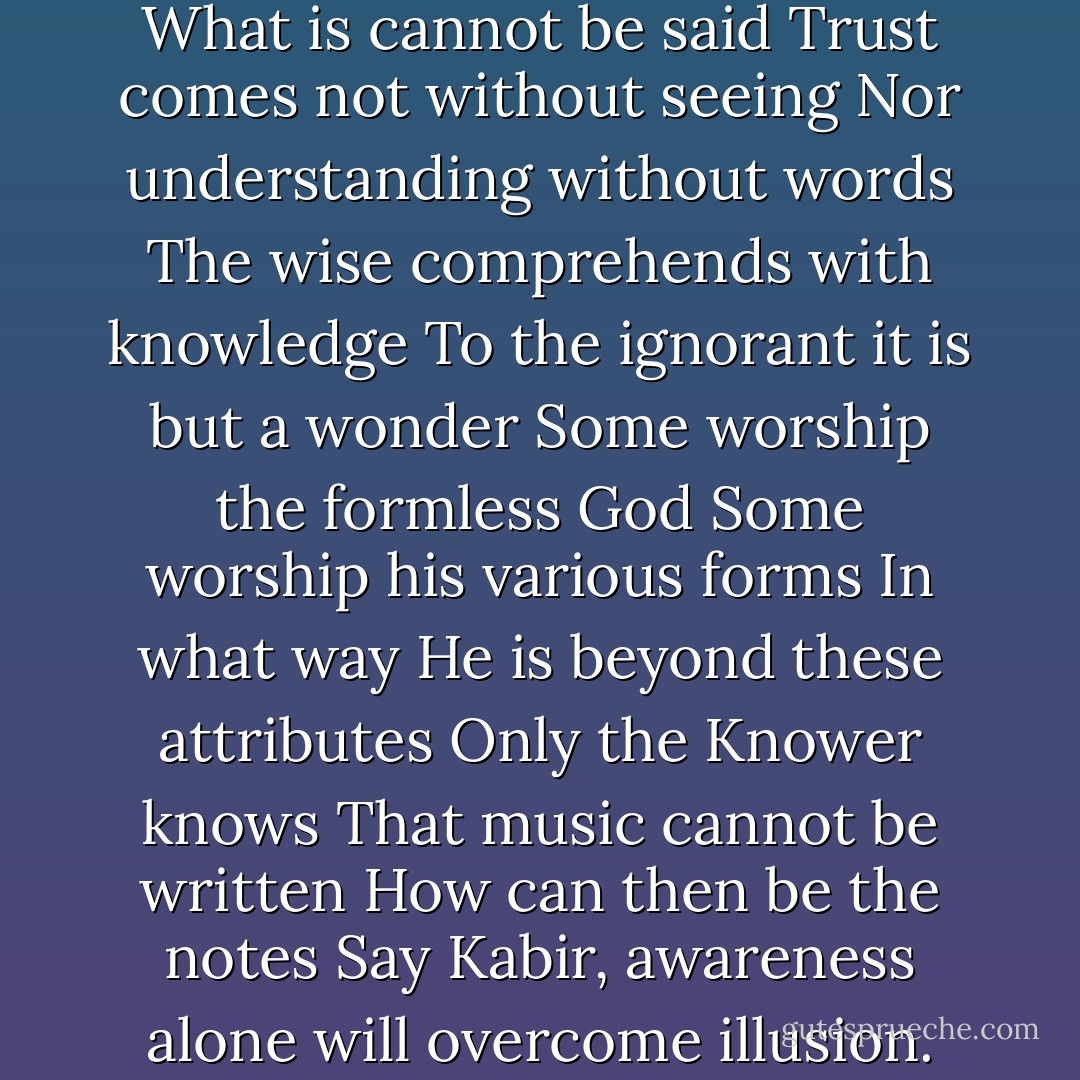 What is seen is not the Truth<br />What is cannot be said<br />Trust comes not without seeing<br />Nor understanding without words<br />The wise comprehends with knowledge<br />To the ignorant it is but a wonder<br />Some worship the formless God<br />Some worship his various forms<br />In what way He is beyond these attributes<br />Only the Knower knows<br />That music cannot be written<br />How can then be the notes<br />Say Kabir, awareness alone will overcome illusion. - Kabir