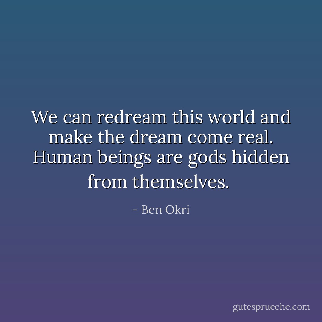 We can redream this world and make the dream come real. Human beings are gods hidden from themselves.  - Ben Okri