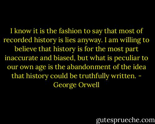 I know it is the fashion to say that most of recorded history is lies anyway. I am willing to believe that history is for the most part inaccurate and biased, but what is peculiar to our own age is the abandonment of the idea that history could be truthfully written. - George Orwell