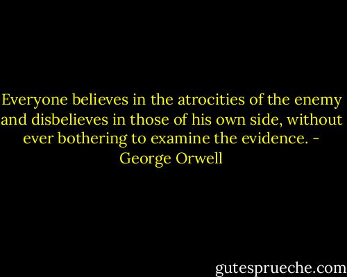 Everyone believes in the atrocities of the enemy and disbelieves in those of his own side, without ever bothering to examine the evidence. - George Orwell