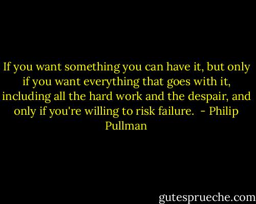 If you want something you can have it, but only if you want everything that goes with it, including all the hard work and the despair, and only if you're willing to risk failure.  - Philip Pullman