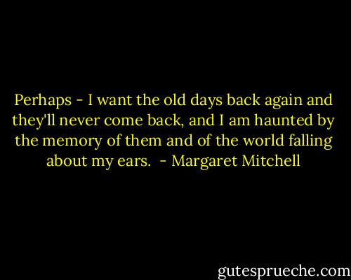 Perhaps - I want the old days back again and they'll never come back, and I am haunted by the memory of them and of the world falling about my ears.  - Margaret Mitchell