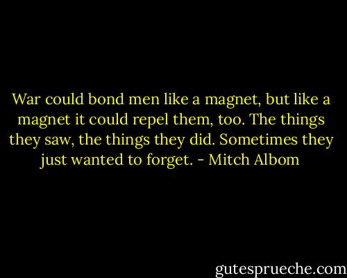War could bond men like a magnet, but like a magnet it could repel them, too. The things they saw, the things they did. Sometimes they just wanted to forget. - Mitch Albom