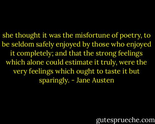 she thought it was the misfortune of poetry, to be seldom safely enjoyed by those who enjoyed it completely; and that the strong feelings which alone could estimate it truly, were the very feelings which ought to taste it but sparingly. - Jane Austen