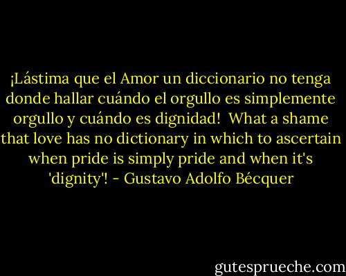 ¡Lástima que el Amor un diccionario no tenga donde hallar cuándo el orgullo es simplemente orgullo y cuándo es dignidad!<br /><br />What a shame that love has no dictionary in which to ascertain when pride is simply pride and when it's 'dignity'! - Gustavo Adolfo Bécquer
